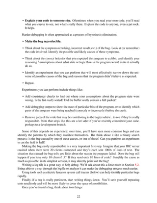 • Explain your code to someone else. Oftentimes when you read your own code, you’ll read
what you expect to see, not what’s really there. Explain the code to anyone, even a pet rock.
It helps.
Harder debugging is often approached as a process of hypothesis elimination:
• Make the bug reproducible.
• Think about the symptoms (crashing, incorrect result, etc.) of the bug. Look at (or remember)
the code involved. Identify the possible and likely causes of these symptoms.
• Think about the correct behavior that you expected the program to exhibit, and identify your
reasoning / assumptions about what state or logic ﬂow in the program would make it actually
do so.
• Identify an experiment that you can perform that will most effectively narrow down the uni-
verse of possible causes of the bug and reasons that the program didn’t behave as expected.
• Repeat.
Experiments you can perform include things like:
• Add consistency checks to ﬁnd out where your assumptions about the program state went
wrong. Is the list really sorted? Did the buffer really contain a full packet?
• Add debugging output to show the state of particular bits of the program, or to identify which
parts of the program were being reached (correctly or incorrectly) before the crash.
• Remove parts of the code that may be contributing to the bug/crash/etc., to see if they’re really
responsible. Note that steps like this are a lot safer if you’ve recently committed your code,
perhaps to a development branch.
Some of this depends on experience: over time, you’ll have seen more common bugs and can
identify the patterns by which they manifest themselves. But think about it like a binary search
process: is the bug caused by one of these causes, or one of those? Can you perform an experiment
to cut the ﬁeld in half?
Making the bug easily reproducible is a very important ﬁrst step. Imagine that your IRC server
crashed when there were 20 clients connected and they’d each sent 1000s of lines of text. The
situation that caused the bug tells you little about the reason the program failed. Does the bug still
happen if you have only 10 clients? 5? If they send only 10 lines of code? Simplify the cause as
much as possible; in its simplest verison, it may directly point out the bug!
Writing a log ﬁle is a great way to help debug. We’ll talk about this a little more in Section 5.2.
Being able to grep through the logﬁle or analyze it can make the debugging process much easier.
Using tools such as electric fence or system call tracers (below) can help identify particular bugs
rapidly.
Finally, if a bug is really persistent, start writing things down. You’ll save yourself repeating
tests needlessly and will be more likely to cover the space of possibilities.
Once you’ve found a bug, think about two things:
22
 