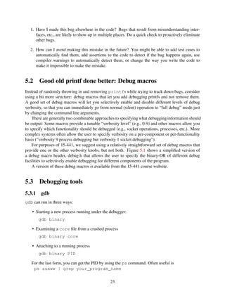 1. Have I made this bug elsewhere in the code? Bugs that result from misunderstanding inter-
faces, etc., are likely to show up in multiple places. Do a quick check to proactively eliminate
other bugs.
2. How can I avoid making this mistake in the future? You might be able to add test cases to
automatically ﬁnd them, add assertions to the code to detect if the bug happens again, use
compiler warnings to automatically detect them, or change the way you write the code to
make it impossible to make the mistake.
5.2 Good old printf done better: Debug macros
Instead of randomly throwing in and removing printfs while trying to track down bugs, consider
using a bit more structure: debug macros that let you add debugging printfs and not remove them.
A good set of debug macros will let you selectively enable and disable different levels of debug
verbosity, so that you can immediately go from normal (silent) operation to “full debug” mode just
by changing the command line arguments.
There are generally two combinable approaches to specifying what debugging information should
be output: Some macros provide a tunable “verbosity level” (e.g., 0-9) and other macros allow you
to specify which functionality should be debugged (e.g., socket operations, processes, etc.). More
complex systems often allow the user to specify verbosity on a per-component or per-functionality
basis (“verbosity 9 process debugging but verbosity 1 socket debugging”).
For purposes of 15-441, we suggest using a relatively straightforward set of debug macros that
provide one or the other verbosity knobs, but not both. Figure 5.1 shows a simpliﬁed version of
a debug macro header, debug.h that allows the user to specify the binary-OR of different debug
facilities to selectively enable debugging for different components of the program.
A version of these debug macros is available from the 15-441 course website.
5.3 Debugging tools
5.3.1 gdb
gdb can run in three ways:
• Starting a new process running under the debugger:
gdb binary
• Examining a core ﬁle from a crashed process
gdb binary core
• Attaching to a running process
gdb binary PID
For the last form, you can get the PID by using the ps command. Often useful is
ps auxww | grep your_program_name
23
 