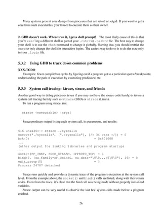 Many systems prevent core dumps from processes that are setuid or setgid. If you want to get a
core from such executables, you’ll need to execute them as their owner.
2. GDB doesn’t work. When I run it, I get a shell prompt! The most likely cause of this is that
you’re exec’ing a different shell as part of your .cshrc or .bashrc ﬁle. The best way to change
your shell is to use the chsh command to change it globally. Barring that, you should restrict the
exec to only change the shell for interactive logins. The easiest way to do so is to do the exec only
in your .login ﬁle.
5.3.2 Using GDB to track down common problems
XXX-TODO
Examples: fewer compile/run cycles by ﬁguring out if a program got to a particular spot w/breakpoints;
understanding the path of execution by examining predicates; etc.
5.3.3 System call tracing: ktrace, strace, and friends
Another good way to debug processes (even if you may not have the source code handy) is to use a
system call tracing facility such as ktrace (BSD) or strace (Linux).
To run a program using strace, run:
strace <executable> [args]
Strace produces output listing each system call, its parameters, and results:
516 unix35:~> strace ./syscalls
execve("./syscalls", ["./syscalls"], [/* 34 vars */]) = 0
brk(0) = 0x601000
...
(other output for linking libraries and program startup)
...
socket(PF_INET, SOCK_STREAM, IPPROTO_TCP) = 3
bind(3, {sa_family=AF_UNSPEC, sa_data="00...000"}, 16) = 0
exit_group(0) = ?
Process 24787 detached
Strace runs quickly and provides a dynamic trace of the program’s execution at the system call
level. From the example above, the socket() and bind() calls are listed, along with their return
codes. Even from the trace, it’s clear that the bind call was being made without properly initialized
variables.
Strace output can be very useful to observe the last few system calls made before a program
crashed.
26
 