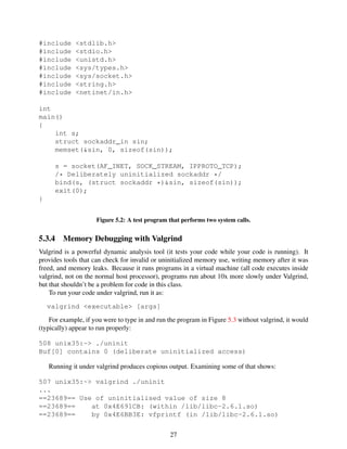 #include <stdlib.h>
#include <stdio.h>
#include <unistd.h>
#include <sys/types.h>
#include <sys/socket.h>
#include <string.h>
#include <netinet/in.h>
int
main()
{
int s;
struct sockaddr_in sin;
memset(&sin, 0, sizeof(sin));
s = socket(AF_INET, SOCK_STREAM, IPPROTO_TCP);
/* Deliberately uninitialized sockaddr */
bind(s, (struct sockaddr *)&sin, sizeof(sin));
exit(0);
}
Figure 5.2: A test program that performs two system calls.
5.3.4 Memory Debugging with Valgrind
Valgrind is a powerful dynamic analysis tool (it tests your code while your code is running). It
provides tools that can check for invalid or uninitialized memory use, writing memory after it was
freed, and memory leaks. Because it runs programs in a virtual machine (all code executes inside
valgrind, not on the normal host processor), programs run about 10x more slowly under Valgrind,
but that shouldn’t be a problem for code in this class.
To run your code under valgrind, run it as:
valgrind <executable> [args]
For example, if you were to type in and run the program in Figure 5.3 without valgrind, it would
(typically) appear to run properly:
508 unix35:~> ./uninit
Buf[0] contains 0 (deliberate uninitialized access)
Running it under valgrind produces copious output. Examining some of that shows:
507 unix35:~> valgrind ./uninit
...
==23689== Use of uninitialised value of size 8
==23689== at 0x4E691CB: (within /lib/libc-2.6.1.so)
==23689== by 0x4E6BB3E: vfprintf (in /lib/libc-2.6.1.so)
27
 