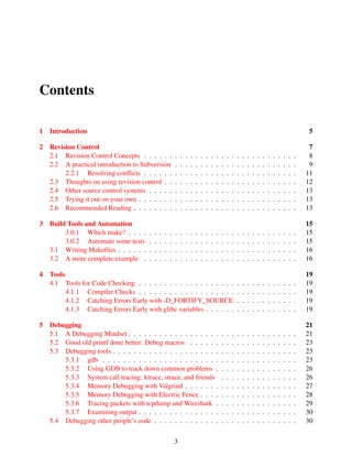 Contents
1 Introduction 5
2 Revision Control 7
2.1 Revision Control Concepts . . . . . . . . . . . . . . . . . . . . . . . . . . . . . . 8
2.2 A practical introduction to Subversion . . . . . . . . . . . . . . . . . . . . . . . . 9
2.2.1 Resolving conﬂicts . . . . . . . . . . . . . . . . . . . . . . . . . . . . . . 11
2.3 Thoughts on using revision control . . . . . . . . . . . . . . . . . . . . . . . . . . 12
2.4 Other source control systems . . . . . . . . . . . . . . . . . . . . . . . . . . . . . 13
2.5 Trying it out on your own . . . . . . . . . . . . . . . . . . . . . . . . . . . . . . . 13
2.6 Recommended Reading . . . . . . . . . . . . . . . . . . . . . . . . . . . . . . . . 13
3 Build Tools and Automation 15
3.0.1 Which make? . . . . . . . . . . . . . . . . . . . . . . . . . . . . . . . . . 15
3.0.2 Automate some tests . . . . . . . . . . . . . . . . . . . . . . . . . . . . . 15
3.1 Writing Makeﬁles . . . . . . . . . . . . . . . . . . . . . . . . . . . . . . . . . . . 16
3.2 A more complete example . . . . . . . . . . . . . . . . . . . . . . . . . . . . . . 16
4 Tools 19
4.1 Tools for Code Checking . . . . . . . . . . . . . . . . . . . . . . . . . . . . . . . 19
4.1.1 Compiler Checks . . . . . . . . . . . . . . . . . . . . . . . . . . . . . . . 19
4.1.2 Catching Errors Early with -D_FORTIFY_SOURCE . . . . . . . . . . . . 19
4.1.3 Catching Errors Early with glibc variables . . . . . . . . . . . . . . . . . . 19
5 Debugging 21
5.1 A Debugging Mindset . . . . . . . . . . . . . . . . . . . . . . . . . . . . . . . . . 21
5.2 Good old printf done better: Debug macros . . . . . . . . . . . . . . . . . . . . . 23
5.3 Debugging tools . . . . . . . . . . . . . . . . . . . . . . . . . . . . . . . . . . . . 23
5.3.1 gdb . . . . . . . . . . . . . . . . . . . . . . . . . . . . . . . . . . . . . . 23
5.3.2 Using GDB to track down common problems . . . . . . . . . . . . . . . . 26
5.3.3 System call tracing: ktrace, strace, and friends . . . . . . . . . . . . . . . 26
5.3.4 Memory Debugging with Valgrind . . . . . . . . . . . . . . . . . . . . . . 27
5.3.5 Memory Debugging with Electric Fence . . . . . . . . . . . . . . . . . . . 28
5.3.6 Tracing packets with tcpdump and Wireshark . . . . . . . . . . . . . . . . 29
5.3.7 Examining output . . . . . . . . . . . . . . . . . . . . . . . . . . . . . . . 30
5.4 Debugging other people’s code . . . . . . . . . . . . . . . . . . . . . . . . . . . . 30
3
 