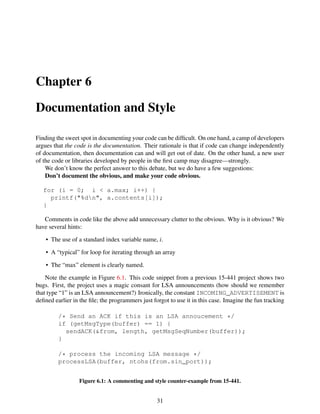 Chapter 6
Documentation and Style
Finding the sweet spot in documenting your code can be difﬁcult. On one hand, a camp of developers
argues that the code is the documentation. Their rationale is that if code can change independently
of documentation, then documentation can and will get out of date. On the other hand, a new user
of the code or libraries developed by people in the ﬁrst camp may disagree—strongly.
We don’t know the perfect answer to this debate, but we do have a few suggestions:
Don’t document the obvious, and make your code obvious.
for (i = 0; i < a.max; i++) {
printf("%dn", a.contents[i]);
}
Comments in code like the above add unnecessary clutter to the obvious. Why is it obvious? We
have several hints:
• The use of a standard index variable name, i.
• A “typical” for loop for iterating through an array
• The “max” element is clearly named.
Note the example in Figure 6.1. This code snippet from a previous 15-441 project shows two
bugs. First, the project uses a magic consant for LSA announcements (how should we remember
that type “1” is an LSA announcement?) Ironically, the constant INCOMING_ADVERTISEMENT is
deﬁned earlier in the ﬁle; the programmers just forgot to use it in this case. Imagine the fun tracking
/* Send an ACK if this is an LSA annoucement */
if (getMsgType(buffer) == 1) {
sendACK(&from, length, getMsgSeqNumber(buffer));
}
/* process the incoming LSA message */
processLSA(buffer, ntohs(from.sin_port));
Figure 6.1: A commenting and style counter-example from 15-441.
31
 