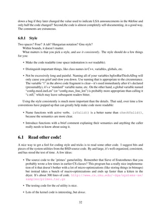 down a bug if they later changed the value used to indicate LSA announcements in the #deﬁne and
only half the code changed? Second,the code is almost completely self-documenting, in a good way.
The comments are extraneous.
6.0.1 Style
Two spaces? Four? A tab? Hungarian notation? Gnu style?
Within bounds, it doesn’t matter.
What matters is that you pick a style, and use it consistently. The style should do a few things
for you:
• Make the code readable (one space indentation is not readable).
• Distinguish important things, like class names in C++, variables, globals, etc.
• Not be excessively long and painful. Naming all of your variables bgfooBarThisIsADog will
only cause you grief and slow you down. Use naming that is appropriate to the circumstance.
The variable “i” in the above code fragment is clear—it’s used immediately after it’s declared
(presumably), it’s a “standard” variable name, etc. On the other hand, a global variable named
“conﬁg.maxLineLen” (or “conﬁg.max_line_len”) is probably more appropriate than calling it
“c.mll,” which may leave subsequent readers bitter.
Using the style consistently is much more important than the details. That said, over time a few
conventions have popped up that can greatly help make code more readable:
• Name functions with active verbs. isValid() is a better name than checkValid(),
because the semantics are more clear.
• Introduce functions with a brief comment explaning their semantics and anything the caller
really needs to know about using it.
6.1 Read other code!
A nice way to get a feel for coding style and tricks is to read some other code. I suggest bits and
pieces of the system utilities from the BSD source code. By and large, it’s well-organized, consistent,
and has stood the test of time. A few ideas:
• The source code to the ’primes’ game/utility. Remember that Sieve of Eratosthenes that you
probably wrote a few times in earlier CS classes? This program has a really nice implementa-
tion of it that doesn’t bother with a lot of micro-optimizations (like storing things in bitmaps)
but instead takes a bunch of macro-optimizations and ends up faster than a kitten in the
dryer. It’s about 300 lines of code. http://www.cs.cmu.edu/~dga/systems-se/
samples/primes.tar.gz
• The testing code for the ed utility is nice.
• Lots of the kernel code is interesting, but dense.
32
 