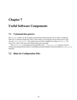 Chapter 7
Useful Software Components
7.1 Command line parsers
The getopt routines are the standard command line parsing functions for C and C++ programs.
Their use is common enough that when I start writing a new program, the ﬁrst thing I do is copy
over my main_skeleton.c ﬁle, which starts out with a template for calling getopt(). It’s
easy to use—don’t write your own without reason, just use getopt.
The getopt_long commands can provide GNU-style --long_options= parsing. If you’re
writing a new program from scratch, it’s probably more user-friendly to start out using the getopt_long
functions.
7.2 Hints for Conﬁguration Files
35
 