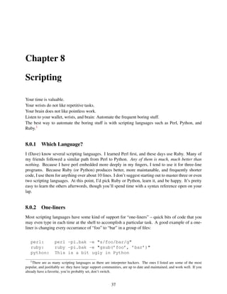 Chapter 8
Scripting
Your time is valuable.
Your wrists do not like repetitive tasks.
Your brain does not like pointless work.
Listen to your wallet, wrists, and brain: Automate the frequent boring stuff.
The best way to automate the boring stuff is with scripting languages such as Perl, Python, and
Ruby.1
8.0.1 Which Language?
I (Dave) know several scripting languages. I learned Perl ﬁrst, and these days use Ruby. Many of
my friends followed a similar path from Perl to Python. Any of them is much, much better than
nothing. Because I have perl embedded more deeply in my ﬁngers, I tend to use it for three-line
programs. Because Ruby (or Python) produces better, more maintanable, and frequently shorter
code, I use them for anything over about 10 lines. I don’t suggest starting out to master three or even
two scripting languages. At this point, I’d pick Ruby or Python, learn it, and be happy. It’s pretty
easy to learn the others afterwords, though you’ll spend time with a syntax reference open on your
lap.
8.0.2 One-liners
Most scripting languages have some kind of support for “one-liners” – quick bits of code that you
may even type in each time at the shell to accomplish a particular task. A good example of a one-
liner is changing every occurrance of “foo” to “bar” in a group of ﬁles:
perl: perl -pi.bak -e "s/foo/bar/g"
ruby: ruby -pi.bak -e "gsub(’foo’, ’bar’)"
python: This is a bit ugly in Python
1There are as many scripting languages as there are interpreter hackers. The ones I listed are some of the most
popular, and justiﬁably so: they have large support communities, are up to date and maintained, and work well. If you
already have a favorite, you’re probably set, don’t switch.
37
 