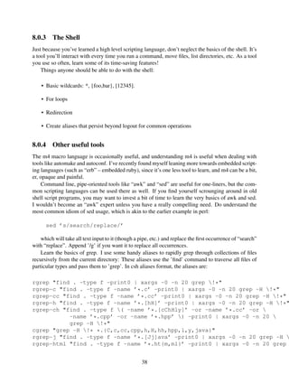 8.0.3 The Shell
Just because you’ve learned a high level scripting language, don’t neglect the basics of the shell. It’s
a tool you’ll interact with every time you run a command, move ﬁles, list directories, etc. As a tool
you use so often, learn some of its time-saving features!
Things anyone should be able to do with the shell:
• Basic wildcards: *, {foo,bar}, [12345].
• For loops
• Redirection
• Create aliases that persist beyond logout for common operations
8.0.4 Other useful tools
The m4 macro language is occasionally useful, and understanding m4 is useful when dealing with
tools like automake and autoconf. I’ve recently found myself leaning more towards embedded script-
ing languages (such as “erb” – embedded ruby), since it’s one less tool to learn, and m4 can be a bit,
er, opaque and painful.
Command line, pipe-oriented tools like “awk” and “sed” are useful for one-liners, but the com-
mon scripting languages can be used there as well. If you ﬁnd yourself scrounging around in old
shell script programs, you may want to invest a bit of time to learn the very basics of awk and sed.
I wouldn’t become an “awk” expert unless you have a really compelling need. Do understand the
most common idiom of sed usage, which is akin to the earlier example in perl:
sed ’s/search/replace/’
which will take all text input to it (though a pipe, etc.) and replace the ﬁrst occurrence of “search”
with “replace”. Append ’/g’ if you want it to replace all occurrences.
Learn the basics of grep. I use some handy aliases to rapidly grep through collections of ﬁles
recursively from the current directory: These aliases use the ’ﬁnd’ command to traverse all ﬁles of
particular types and pass them to ’grep’. In csh aliases format, the aliases are:
rgrep "find . -type f -print0 | xargs -0 -n 20 grep !*"
rgrep-c "find . -type f -name ’*.c’ -print0 | xargs -0 -n 20 grep -H !*"
rgrep-cc "find . -type f -name ’*.cc’ -print0 | xargs -0 -n 20 grep -H !*"
rgrep-h "find . -type f -name ’*.[hH]’ -print0 | xargs -0 -n 20 grep -H !*"
rgrep-ch "find . -type f ( -name ’*.[cChHly]’ -or -name ’*.cc’ -or 
-name ’*.cpp’ -or -name ’*.hpp’ ) -print0 | xargs -0 -n 20 
grep -H !*"
cgrep "grep -H !* *.{C,c,cc,cpp,h,H,hh,hpp,l,y,java}"
rgrep-j "find . -type f -name ’*.[Jj]ava’ -print0 | xargs -0 -n 20 grep -H 
rgrep-html "find . -type f -name ’*.ht{m,ml}’ -print0 | xargs -0 -n 20 grep
38
 