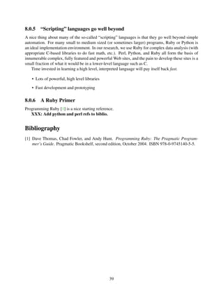 8.0.5 “Scripting” languages go well beyond
A nice thing about many of the so-called “scripting” languages is that they go well beyond simple
automation. For many small to medium sized (or sometimes larger) programs, Ruby or Python is
an ideal implementation environment. In our research, we use Ruby for complex data analysis (with
appropriate C-based libraries to do fast math, etc.). Perl, Python, and Ruby all form the basis of
innumerable complex, fully featured and powerful Web sites, and the pain to develop these sites is a
small fraction of what it would be in a lower-level language such as C.
Time invested in learning a high level, interpreted language will pay itself back fast.
• Lots of powerful, high level libraries
• Fast development and prototyping
8.0.6 A Ruby Primer
Programming Ruby [1] is a nice starting reference.
XXX: Add python and perl refs to biblio.
Bibliography
[1] Dave Thomas, Chad Fowler, and Andy Hunt. Programming Ruby: The Pragmatic Program-
mer’s Guide. Pragmatic Bookshelf, second edition, October 2004. ISBN 978-0-9745140-5-5.
39
 