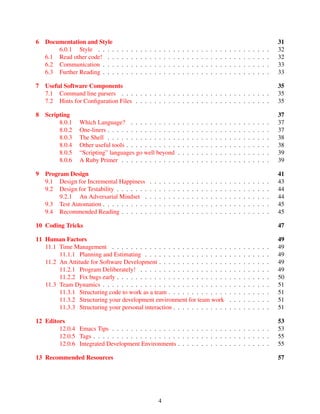 6 Documentation and Style 31
6.0.1 Style . . . . . . . . . . . . . . . . . . . . . . . . . . . . . . . . . . . . . 32
6.1 Read other code! . . . . . . . . . . . . . . . . . . . . . . . . . . . . . . . . . . . 32
6.2 Communication . . . . . . . . . . . . . . . . . . . . . . . . . . . . . . . . . . . . 33
6.3 Further Reading . . . . . . . . . . . . . . . . . . . . . . . . . . . . . . . . . . . . 33
7 Useful Software Components 35
7.1 Command line parsers . . . . . . . . . . . . . . . . . . . . . . . . . . . . . . . . 35
7.2 Hints for Conﬁguration Files . . . . . . . . . . . . . . . . . . . . . . . . . . . . . 35
8 Scripting 37
8.0.1 Which Language? . . . . . . . . . . . . . . . . . . . . . . . . . . . . . . 37
8.0.2 One-liners . . . . . . . . . . . . . . . . . . . . . . . . . . . . . . . . . . . 37
8.0.3 The Shell . . . . . . . . . . . . . . . . . . . . . . . . . . . . . . . . . . . 38
8.0.4 Other useful tools . . . . . . . . . . . . . . . . . . . . . . . . . . . . . . . 38
8.0.5 “Scripting” languages go well beyond . . . . . . . . . . . . . . . . . . . . 39
8.0.6 A Ruby Primer . . . . . . . . . . . . . . . . . . . . . . . . . . . . . . . . 39
9 Program Design 41
9.1 Design for Incremental Happiness . . . . . . . . . . . . . . . . . . . . . . . . . . 43
9.2 Design for Testability . . . . . . . . . . . . . . . . . . . . . . . . . . . . . . . . . 44
9.2.1 An Adversarial Mindset . . . . . . . . . . . . . . . . . . . . . . . . . . . 44
9.3 Test Automation . . . . . . . . . . . . . . . . . . . . . . . . . . . . . . . . . . . . 45
9.4 Recommended Reading . . . . . . . . . . . . . . . . . . . . . . . . . . . . . . . . 45
10 Coding Tricks 47
11 Human Factors 49
11.1 Time Management . . . . . . . . . . . . . . . . . . . . . . . . . . . . . . . . . . 49
11.1.1 Planning and Estimating . . . . . . . . . . . . . . . . . . . . . . . . . . . 49
11.2 An Attitude for Software Development . . . . . . . . . . . . . . . . . . . . . . . . 49
11.2.1 Program Deliberately! . . . . . . . . . . . . . . . . . . . . . . . . . . . . 49
11.2.2 Fix bugs early . . . . . . . . . . . . . . . . . . . . . . . . . . . . . . . . . 50
11.3 Team Dynamics . . . . . . . . . . . . . . . . . . . . . . . . . . . . . . . . . . . . 51
11.3.1 Structuring code to work as a team . . . . . . . . . . . . . . . . . . . . . . 51
11.3.2 Structuring your development environment for team work . . . . . . . . . 51
11.3.3 Structuring your personal interaction . . . . . . . . . . . . . . . . . . . . . 51
12 Editors 53
12.0.4 Emacs Tips . . . . . . . . . . . . . . . . . . . . . . . . . . . . . . . . . . 53
12.0.5 Tags . . . . . . . . . . . . . . . . . . . . . . . . . . . . . . . . . . . . . . 55
12.0.6 Integrated Development Environments . . . . . . . . . . . . . . . . . . . . 55
13 Recommended Resources 57
4
 