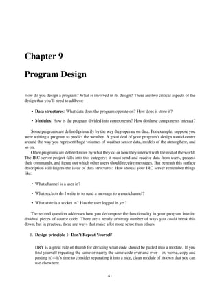 Chapter 9
Program Design
How do you design a program? What is involved in its design? There are two critical aspects of the
design that you’ll need to address:
• Data structures: What data does the program operate on? How does it store it?
• Modules: How is the program divided into components? How do those components interact?
Some programs are deﬁned primarily by the way they operate on data. For example, suppose you
were writing a program to predict the weather. A great deal of your program’s design would center
around the way you represent huge volumes of weather sensor data, models of the atmosphere, and
so on.
Other programs are deﬁned more by what they do or how they interact with the rest of the world.
The IRC server project falls into this category: it must send and receive data from users, process
their commands, and ﬁgure out which other users should receive messages. But beneath this surface
description still lingers the issue of data structures: How should your IRC server remember things
like:
• What channel is a user in?
• What sockets do I write to to send a message to a user/channel?
• What state is a socket in? Has the user logged in yet?
The second question addresses how you decompose the functionality in your program into in-
dividual pieces of source code. There are a nearly arbitrary number of ways you could break this
down, but in practice, there are ways that make a lot more sense than others.
1. Design principle 1: Don’t Repeat Yourself
DRY is a great rule of thumb for deciding what code should be pulled into a module. If you
ﬁnd yourself repeating the same or nearly the same code over and over—or, worse, copy and
pasting it!—it’s time to consider separating it into a nice, clean module of its own that you can
use elsewhere.
41
 