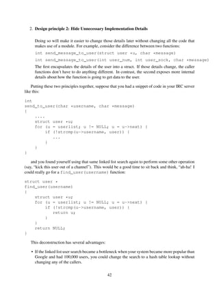 2. Design principle 2: Hide Unnecessary Implementation Details
Doing so will make it easier to change those details later without changing all the code that
makes use of a module. For example, consider the difference between two functions:
int send_message_to_user(struct user *u, char *message)
int send_message_to_user(int user_num, int user_sock, char *message)
The ﬁrst encapsulates the details of the user into a struct. If those details change, the caller
functions don’t have to do anything different. In contrast, the second exposes more internal
details about how the function is going to get data to the user.
Putting these two principles together, suppose that you had a snippet of code in your IRC server
like this:
int
send_to_user(char *username, char *message)
{
....
struct user *u;
for (u = userlist; u != NULL; u = u->next) {
if (!strcmp(u->username, user)) {
...
}
}
}
and you found yourself using that same linked list search again to perform some other operation
(say, “kick this user out of a channel”). This would be a good time to sit back and think, “ah-ha! I
could really go for a find_user(username) function:
struct user *
find_user(username)
{
struct user *u;
for (u = userlist; u != NULL; u = u->next) {
if (!strcmp(u->username, user)) {
return u;
}
}
return NULL;
}
This deconstruction has several advantages:
• If the linked list user search became a bottleneck when your system became more popular than
Google and had 100,000 users, you could change the search to a hash table lookup without
changing any of the callers.
42
 