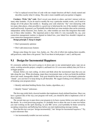 • You’ve replaced several lines of code with one simple function call that’s clearly named and
describes exactly what it’s doing. The code is more readable and your partner is happier.
Corolary: Write “shy” code: Don’t reveal your details to others, and don’t interact with too
many other modules. If you do need to modify the way a particular module works, you’ll need to
change all of the places that modify it. Keeping your code relatively “shy” (not interacting with
too many other places, when possible) is a good way to help keep the size of the module’s interface
small and focused. In general, you’ll probably ﬁnd that there are some modules that can be extremely
independent: utility functions, lists, hashes, etc.; other modules are more like integrators that make
use of these other modules. The important point is that while it’s very reasonable for, say, your
connection management routines to depend on linked lists, your linked lists shouldn’t depend on
your connection management routines!
Design principle 3: Keep it simple!
• Don’t prematurely optimize
• Don’t add unnecessary features
Design some things for reuse: lists, hashes, etc. Put a bit of effort into making them reusable,
add good tests, make them a bit general. You’ll use them in both project 1 and 2, and beyond.
9.1 Design for Incremental Happiness
It’s extremely unlikely that you’re going to sit down and, in one uninterrupted spree, type out an
entire, working networks project, compile it, and hand it in. It’s even more unlikely that you’ll do so
in bigger projects.
Instead, before you start coding, sit down and think about the incremental steps that you can
take along the way. When developing, target these incremental steps so that you break the problem
down into small, manageable chunks. Your goal should be that once you’ve developed a particular
“chunk”, you can trust it to keep doing its job thereafter. We suggest looking at two different ways
of breaking your programs down:
• Identify individual building blocks (lists, hashes, algorithms, etc.)
• Identify “feature” milestones
The ﬁrst step yields fairly classical modules that implement clearly deﬁned functions. Once you
have a general idea of the way your program will work, you should be able to implement a few of
these modules.
The second step says to pare down your program to its basic essence before you start to add on
the details. In a word processing program, it’s probably best to allow the user to enter text before
you start working on the spell checking; in your IRC server, you’d probably be better served by
accepting connections and buffering lines before you start implementing message routing.
Note that this tip is not just “design incrementally”, but “design for incremental happiness.” Try
to pick milestones that:
• Are incrementally testable (see next section);
43
 
