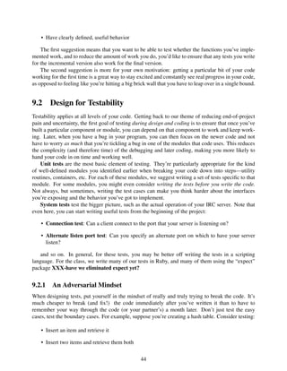 • Have clearly deﬁned, useful behavior
The ﬁrst suggestion means that you want to be able to test whether the functions you’ve imple-
mented work, and to reduce the amount of work you do, you’d like to ensure that any tests you write
for the incremental version also work for the ﬁnal version.
The second suggestion is more for your own motivation: getting a particular bit of your code
working for the ﬁrst time is a great way to stay excited and constantly see real progress in your code,
as opposed to feeling like you’re hitting a big brick wall that you have to leap over in a single bound.
9.2 Design for Testability
Testability applies at all levels of your code. Getting back to our theme of reducing end-of-project
pain and uncertainty, the ﬁrst goal of testing during design and coding is to ensure that once you’ve
built a particular component or module, you can depend on that component to work and keep work-
ing. Later, when you have a bug in your program, you can then focus on the newer code and not
have to worry as much that you’re tickling a bug in one of the modules that code uses. This reduces
the complexity (and therefore time) of the debugging and later coding, making you more likely to
hand your code in on time and working well.
Unit tests are the most basic element of testing. They’re particularly appropriate for the kind
of well-deﬁned modules you identiﬁed earlier when breaking your code down into steps—utility
routines, containers, etc. For each of these modules, we suggest writing a set of tests speciﬁc to that
module. For some modules, you might even consider writing the tests before you write the code.
Not always, but sometimes, writing the test cases can make you think harder about the interfaces
you’re exposing and the behavior you’ve got to implement.
System tests test the bigger picture, such as the actual operation of your IRC server. Note that
even here, you can start writing useful tests from the beginning of the project:
• Connection test: Can a client connect to the port that your server is listening on?
• Alternate listen port test: Can you specify an alternate port on which to have your server
listen?
and so on. In general, for these tests, you may be better off writing the tests in a scripting
language. For the class, we write many of our tests in Ruby, and many of them using the “expect”
package XXX-have we eliminated expect yet?
9.2.1 An Adversarial Mindset
When designing tests, put yourself in the mindset of really and truly trying to break the code. It’s
much cheaper to break (and ﬁx!) the code immediately after you’ve written it than to have to
remember your way through the code (or your partner’s) a month later. Don’t just test the easy
cases, test the boundary cases. For example, suppose you’re creating a hash table. Consider testing:
• Insert an item and retrieve it
• Insert two items and retrieve them both
44
 