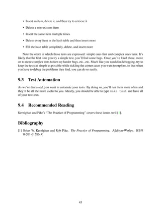 • Insert an item, delete it, and then try to retrieve it
• Delete a non-existent item
• Insert the same item multiple times
• Delete every item in the hash table and then insert more
• Fill the hash table completely, delete, and insert more
Note the order in which those tests are expressed: simple ones ﬁrst and complex ones later. It’s
likely that the ﬁrst time you try a simple test, you’ll ﬁnd some bugs. Once you’ve ﬁxed those, move
on to more complex tests to turn up harder bugs, etc., etc. Much like you would in debugging, try to
keep the tests as simple as possible while tickling the corner cases you want to explore, so that when
you have to debug the problems they ﬁnd, you can do so easily.
9.3 Test Automation
As we’ve discussed, you want to automate your tests. By doing so, you’ll run them more often and
they’ll be all the more useful to you. Ideally, you should be able to type make test and have all
of your tests run.
9.4 Recommended Reading
Kernighan and Pike’s “The Practice of Programming” covers these issues well [1].
Bibliography
[1] Brian W. Kernighan and Rob Pike. The Practice of Programming. Addison-Wesley. ISBN
0-201-61586-X.
45
 
