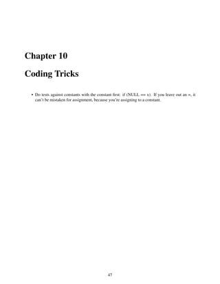 Chapter 10
Coding Tricks
• Do tests against constants with the constant ﬁrst: if (NULL == x). If you leave out an =, it
can’t be mistaken for assignment, because you’re assigning to a constant.
47
 