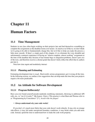 Chapter 11
Human Factors
11.1 Time Management
Students in our class often begin working on their projects late and ﬁnd themselves scrambling to
complete the assignments as the deadline looms ever-nearer. As much as we’d like to, we don’t think
we’re going to be able to fundamentally change this, but we’d like to help you make the process a
little more smooth. If there’s a single goal of this chapter, it’s to eliminate the (very dreadful and
unfortunately common) experience of having an “almost complete, almost working” assignment at
the time of the deadline that, because of last minute bugs or integration problems, doesn’t pass any
of the tests, and therefore receives a dismal grade that doesn’t fairly reﬂect the effort that its authors
put into it.
Note how time mgmt and modularity interact
11.1.1 Planning and Estimating
Estimating development time is tough. Real-world, serious programmers get it wrong all the time.
In the following section, we outline a few suggestions that can help make the time that your projects
require a bit more predictable.
11.2 An Attitude for Software Development
11.2.1 Program Deliberately!
Have you ever found yourself pseudo-randomly modifying statements, throwing in additional API
calls, etc., to “see if it works?” (Be honest. I have.) This practice is what Hunt and Thomas refer to
as “Programming by Coincidence” [? ]. Avoid it like the plague!
• Always understand why your code works!
If you don’t, it’s much more likely that your code doesn’t work robustly. It may rely on strange
side-effects; it may fail under unexpected boundary conditions; it may break when you add more
code. Instead, spend the time to understand how to make the code work properly:
49
 