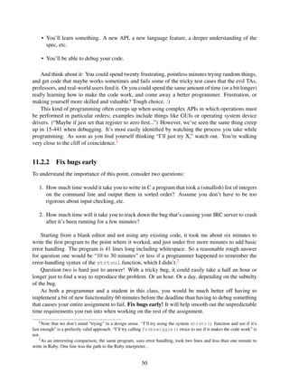• You’ll learn something. A new API, a new language feature, a deeper understanding of the
spec, etc.
• You’ll be able to debug your code.
And think about it: You could spend twenty frustrating, pointless minutes trying random things,
and get code that maybe works sometimes and fails some of the tricky test cases that the evil TAs,
professors, and real-world users feed it. Or you could spend the same amount of time (or a bit longer)
really learning how to make the code work, and come away a better programmer. Frustration, or
making yourself more skilled and valuable? Tough choice. :)
This kind of programming often creeps up when using complex APIs in which operations must
be performed in particular orders; examples include things like GUIs or operating system device
drivers. (“Maybe if just set that register to zero ﬁrst...”) However, we’ve seen the same thing creep
up in 15-441 when debugging. It’s most easily identiﬁed by watching the process you take while
programming. As soon as you ﬁnd yourself thinking “I’ll just try X,” watch out. You’re walking
very close to the cliff of coincidence.1
11.2.2 Fix bugs early
To understand the importance of this point, consider two questions:
1. How much time would it take you to write in C a program that took a (smallish) list of integers
on the command line and output them in sorted order? Assume you don’t have to be too
rigorous about input checking, etc.
2. How much time will it take you to track down the bug that’s causing your IRC server to crash
after it’s been running for a few minutes?
Starting from a blank editor and not using any existing code, it took me about six minutes to
write the ﬁrst program to the point where it worked, and just under ﬁve more minutes to add basic
error handling. The program is 41 lines long including whitespace. So a reasonable rough answer
for question one would be “10 to 30 minutes” or less if a programmer happened to remember the
error-handling syntax of the strtoul function, which I didn’t.2
Question two is hard just to answer! With a tricky bug, it could easily take a half an hour or
longer just to ﬁnd a way to reproduce the problem. Or an hour. Or a day, depending on the subtelty
of the bug.
As both a programmer and a student in this class, you would be much better off having to
implement a bit of new functionality 60 minutes before the deadline than having to debug something
that causes your entire assignment to fail. Fix bugs early! It will help smooth out the unpredictable
time requirements you run into when working on the rest of the assignment.
1Note that we don’t mind “trying” in a design sense. “I’ll try using the system strstr() function and see if it’s
fast enough” is a perfectly valid approach. “I’ll try calling frobzwiggle() twice to see if it makes the code work” is
not.
2As an interesting comparison, the same program, sans error handling, took two lines and less than one minute to
write in Ruby. One line was the path to the Ruby interpreter...
50
 