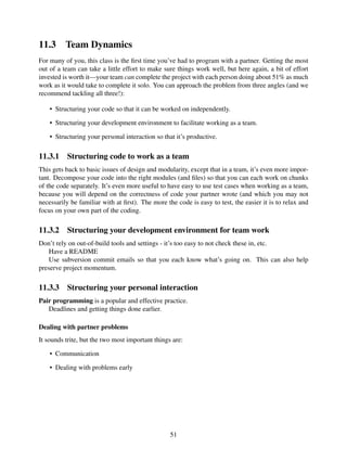 11.3 Team Dynamics
For many of you, this class is the ﬁrst time you’ve had to program with a partner. Getting the most
out of a team can take a little effort to make sure things work well, but here again, a bit of effort
invested is worth it—your team can complete the project with each person doing about 51% as much
work as it would take to complete it solo. You can approach the problem from three angles (and we
recommend tackling all three!):
• Structuring your code so that it can be worked on independently.
• Structuring your development environment to facilitate working as a team.
• Structuring your personal interaction so that it’s productive.
11.3.1 Structuring code to work as a team
This gets back to basic issues of design and modularity, except that in a team, it’s even more impor-
tant. Decompose your code into the right modules (and ﬁles) so that you can each work on chunks
of the code separately. It’s even more useful to have easy to use test cases when working as a team,
because you will depend on the correctness of code your partner wrote (and which you may not
necessarily be familiar with at ﬁrst). The more the code is easy to test, the easier it is to relax and
focus on your own part of the coding.
11.3.2 Structuring your development environment for team work
Don’t rely on out-of-build tools and settings - it’s too easy to not check these in, etc.
Have a README
Use subversion commit emails so that you each know what’s going on. This can also help
preserve project momentum.
11.3.3 Structuring your personal interaction
Pair programming is a popular and effective practice.
Deadlines and getting things done earlier.
Dealing with partner problems
It sounds trite, but the two most important things are:
• Communication
• Dealing with problems early
51
 