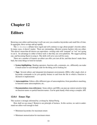 Chapter 12
Editors
Knowing your editor and knowing it well can save you countless keystrokes and small bits of time.
In aggregate, these savings add up rapidly.
The vi vs emacs debates have raged and will continue to rage about people’s favorite editor.
In many cases, it doesn’t matter. There are outstanding, efﬁcient systems hackers who use either.
This doesn’t mean that all choices are equivalent—writing code with “notepad” or “cat” isn’t going
to cut it. An advantage to either of these tools is that they are cross-platform. We suggest picking
one, and becoming ﬂuent in using it. The skills will serve you well for years.
There are a number of features an editor can offer you (not all do, and that doesn’t make them
bad), but some things to look for include:
• Syntax highlighting: Shading operators, function calls, comments, etc., differently can make
it much easier to scan through code for the thing you’re looking for.
• Tags: Several editors and integrated development environments (IDEs) offer single click or
keystroke commands to let you quickly bounce to and from the ﬁle in which a function is
declared or implemented.
• Autocompletion: Editors offer different types of autocompletion, from parenthesis matching,
to function name autocompletion, etc..
• Documentation cross-references: Some editors and IDEs can pop up context-sensitive help
on function names or partial function names. Can be quite handy when using a complex API.
12.0.4 Emacs Tips
This section is strongly informed by a writeup by Adrian Perrig.
How shall we use emacs? Return to our principle of laziness. In this section, we seek to under-
stand our editor well enough to ﬁnd:
• Minimum keystrokes for maximum return
• Minimum memorization for maximum return
53
 