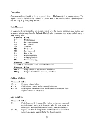 Conventions
Commands and typed text is in Mono-spaced font. The keystroke C-e means control-e. The
keystroke M-C-e means Meta-Control-e. In Emacs, Meta is accomplished either by holding down
the “Alt” key or by ﬁrst typing “Escape.”
Basic Movement
In keeping with our principles, we seek movement keys that require minimum hand motion and
provide us with the most bang for the buck. The following commands seem to accomplish that as a
good starting point:
Command Effect
C-f Next character
C-b Previous character
C-p Previous line
C-n Next line
M-f Next word
M-b Previous word
C-e End of line
C-a Beginning of line
C-v Next page (down)
M-v Previous page (up)
Command Effect
C-s and C-r Incremental search forward or backward.
Command Effect
M-C-n Jump forward to the matching parenthesis
M-C-p Jump backward to the previous parenthesis
Multiple Windows
Command Effect
C-x o Switch to other window
C-x b Exchange the current buffer with a different one
C-x 4 b Exchange the other half screen buffer with a different one, creat-
ing that buffer if it didn’t exist.
Auto-completion
Command Effect
M-/ Find closest word, dynamic abbreviation. Looks backwards and
expands to the closest word that starts with the same letters al-
ready typed. Searches forward if it couldn’t ﬁnd anything back.
M-TAB Expand tab: Tries to complete the word to a function or constant
name. May open a separate buffer for disambiguation.
54
 