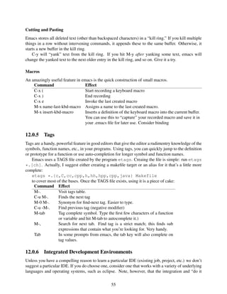 Cutting and Pasting
Emacs stores all deleted text (other than backspaced characters) in a “kill ring.” If you kill multiple
things in a row without intervening commands, it appends these to the same buffer. Otherwise, it
starts a new buffer in the kill ring.
C-y will “yank” text from the kill ring. If you hit M-y after yanking some text, emacs will
change the yanked text to the next older entry in the kill ring, and so on. Give it a try.
Macros
An amazingly useful feature in emacs is the quick construction of small macros.
Command Effect
C-x ( Start recording a keyboard macro
C-x ) End recording
C-x e Invoke the last created macro
M-x name-last-kbd-macro Assigns a name to the last created macro.
M-x insert-kbd-macro Inserts a deﬁnition of the keyboard macro into the current buffer.
You can use this to “capture” your recorded macro and save it in
your .emacs ﬁle for later use. Consider binding
12.0.5 Tags
Tags are a handy, powerful feature in good editors that give the editor a rudimentry knowledge of the
symbols, function names, etc., in your programs. Using tags, you can quickly jump to the deﬁnition
or prototype for a function or use auto-completion for longer symbol and function names.
Emacs uses a TAGS ﬁle created by the program etags. Creaing the ﬁle is simple: run etags
*.[ch]. Actually, I suggest either creating a makeﬁle target or an alias for it that’s a little more
complete:
etags *.{c,C,cc,cpp,h,hh,hpp,cpp,java} Makefile
to cover most of the bases. Once the TAGS ﬁle exists, using it is a piece of cake:
Command Effect
M-. Visit tags table.
C-u M-. Finds the next tag
M-0 M-. Synonym for ﬁnd-next tag. Easier to type.
C-u -M-. Find previous tag (negative modiﬁer)
M-tab Tag complete symbol. Type the ﬁrst few characters of a function
or variable and hit M-tab to autocomplete it.)
M-, Search for next tab. Find tag is a strict match; this ﬁnds sub
expressions that contain what you’re looking for. Very handy.
Tab In some prompts from emacs, the tab key will also complete on
tag values.
12.0.6 Integrated Development Environments
Unless you have a compelling reason to learn a particular IDE (existing job, project, etc.) we don’t
suggest a particular IDE. If you do choose one, consider one that works with a variety of underlying
languages and operating systems, such as eclipse. Note, however, that the integration and “do it
55
 