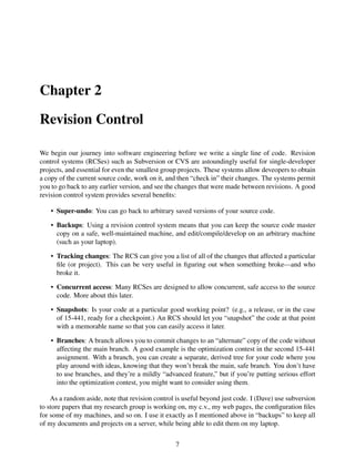 Chapter 2
Revision Control
We begin our journey into software engineering before we write a single line of code. Revision
control systems (RCSes) such as Subversion or CVS are astoundingly useful for single-developer
projects, and essential for even the smallest group projects. These systems allow deveopers to obtain
a copy of the current source code, work on it, and then “check in” their changes. The systems permit
you to go back to any earlier version, and see the changes that were made between revisions. A good
revision control system provides several beneﬁts:
• Super-undo: You can go back to arbitrary saved versions of your source code.
• Backups: Using a revision control system means that you can keep the source code master
copy on a safe, well-maintained machine, and edit/compile/develop on an arbitrary machine
(such as your laptop).
• Tracking changes: The RCS can give you a list of all of the changes that affected a particular
ﬁle (or project). This can be very useful in ﬁguring out when something broke—and who
broke it.
• Concurrent access: Many RCSes are designed to allow concurrent, safe access to the source
code. More about this later.
• Snapshots: Is your code at a particular good working point? (e.g., a release, or in the case
of 15-441, ready for a checkpoint.) An RCS should let you “snapshot” the code at that point
with a memorable name so that you can easily access it later.
• Branches: A branch allows you to commit changes to an “alternate” copy of the code without
affecting the main branch. A good example is the optimization contest in the second 15-441
assignment. With a branch, you can create a separate, derived tree for your code where you
play around with ideas, knowing that they won’t break the main, safe branch. You don’t have
to use branches, and they’re a mildly “advanced feature,” but if you’re putting serious effort
into the optimization contest, you might want to consider using them.
As a random aside, note that revision control is useful beyond just code. I (Dave) use subversion
to store papers that my research group is working on, my c.v., my web pages, the conﬁguration ﬁles
for some of my machines, and so on. I use it exactly as I mentioned above in “backups” to keep all
of my documents and projects on a server, while being able to edit them on my laptop.
7
 