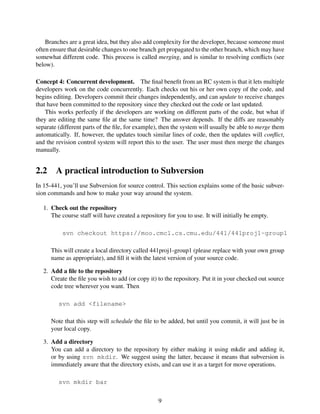 Branches are a great idea, but they also add complexity for the developer, because someone must
often ensure that desirable changes to one branch get propagated to the other branch, which may have
somewhat different code. This process is called merging, and is similar to resolving conﬂicts (see
below).
Concept 4: Concurrent development. The ﬁnal beneﬁt from an RC system is that it lets multiple
developers work on the code concurrently. Each checks out his or her own copy of the code, and
begins editing. Developers commit their changes independently, and can update to receive changes
that have been committed to the repository since they checked out the code or last updated.
This works perfectly if the developers are working on different parts of the code, but what if
they are editing the same ﬁle at the same time? The answer depends. If the diffs are reasonably
separate (different parts of the ﬁle, for example), then the system will usually be able to merge them
automatically. If, however, the updates touch similar lines of code, then the updates will conﬂict,
and the revision control system will report this to the user. The user must then merge the changes
manually.
2.2 A practical introduction to Subversion
In 15-441, you’ll use Subversion for source control. This section explains some of the basic subver-
sion commands and how to make your way around the system.
1. Check out the repository
The course staff will have created a repository for you to use. It will initially be empty.
svn checkout https://moo.cmcl.cs.cmu.edu/441/441proj1-group1
This will create a local directory called 441proj1-group1 (please replace with your own group
name as appropriate), and ﬁll it with the latest version of your source code.
2. Add a ﬁle to the repository
Create the ﬁle you wish to add (or copy it) to the repository. Put it in your checked out source
code tree wherever you want. Then
svn add <filename>
Note that this step will schedule the ﬁle to be added, but until you commit, it will just be in
your local copy.
3. Add a directory
You can add a directory to the repository by either making it using mkdir and adding it,
or by using svn mkdir. We suggest using the latter, because it means that subversion is
immediately aware that the directory exists, and can use it as a target for move operations.
svn mkdir bar
9
 