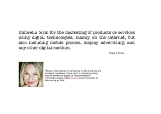 Umbrella term for the marketing of products or services
using digital technologies, mainly on the internet, but
also including mobile phones, display advertising, and
any other digital medium.
Finance Times