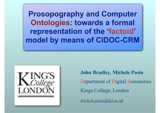 Prosopography and Computer
 Ontologies: towards a formal
 representation of the ‘factoid’
model by means of CIDOC-CRM



               John Bradley, Michele Pasin
               Department of Digital Humanities
               Kings College, London
               michele.pasin@kcl.ac.uk
 