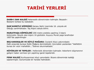 TARİHİ YERLERİ DARB-I SAK KALESİ  Helenestik döneminden kalmıştır. Beyazd-ı Bestami türbesi bu kalededir.  DAN’AHMETLİ KÖPRÜSÜ  Karasu Nehri üzerinde 16. yüzyıla ait Olduğu sanılmaktadır. Taş Köprü adıyla bilinir. MURATPAŞA KÖPRÜLERİ  200 metre aralıkla yapılmış 2 köprü bütünüdür. Büyük olan köprü 16 gözlüdür. Kuyucu Murat paşa tarafından 1607’da yaptırılmıştır  BEŞ KARDEŞLER VE SÜTLÜ MAĞARA:  Ceylanlı Köyü yakınındadır.  Halk arasında buraya Sütlü Mağara denmektedir. Çevredeki yazılardan "Vakfettim burası bir vezir mahallidir...“İbaresi okunmaktadır.  HÜYÜKLER VE TEPELER :  Hellenistik dönemden kalmadır. Askerlerin düşmanının gelişini haber vermesi için yapılmış işaret tepeleridir.  FENK KALESİ  Kurtlusarımazı köyü yanındadır. Bizans döneminde kaldığı saptanmıştır. Günümüzde bir harabe halindedir.  