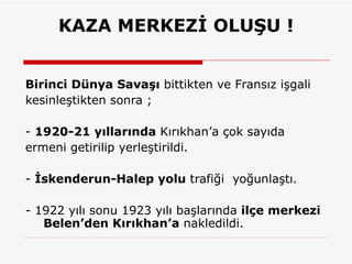 KAZA MERKEZİ OLUŞU ! Birinci Dünya Savaşı  bittikten ve Fransız işgali kesinleştikten sonra ; -  1920-21 yıllarında  Kırıkhan’a çok sayıda ermeni getirilip yerleştirildi.  -  İskenderun-Halep yolu  trafiği  yoğunlaştı.  - 1922 yılı sonu 1923 yılı başlarında  ilçe merkezi   Belen’den Kırıkhan’a  nakledildi. 