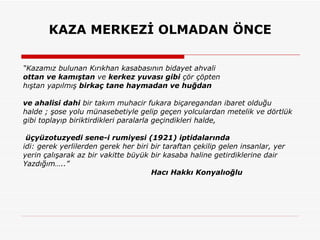 KAZA MERKEZİ OLMADAN ÖNCE “ Kazamız bulunan Kırıkhan kasabasının bidayet ahvali ottan ve kamıştan  ve  kerkez yuvası gibi  çör çöpten hıştan yapılmış  birkaç tane haymadan ve huğdan   ve ahalisi dahi  bir takım muhacir fukara biçaregandan ibaret olduğu  halde ; şose yolu münasebetiyle gelip geçen yolculardan metelik ve dörtlük gibi toplayıp biriktirdikleri paralarla geçindikleri halde, üçyüzotuzyedi sene-i rumiyesi (1921) iptidalarında idi: gerek yerlilerden gerek her biri bir taraftan çekilip gelen insanlar, yer yerin çalışarak az bir vakitte büyük bir kasaba haline getirdiklerine dair Yazdığım…..” Hacı Hakkı Konyalıoğlu 