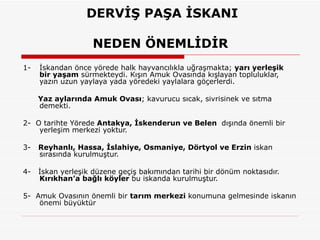   DERVİŞ PAŞA İSKANI  NEDEN ÖNEMLİDİR  1- İskandan önce yörede halk hayvancılıkla uğraşmakta;  yarı yerleşik bir yaşam  sürmekteydi. Kışın Amuk Ovasında kışlayan topluluklar, yazın uzun yaylaya yada yöredeki yaylalara göçerlerdi.  Yaz aylarında Amuk Ovası ; kavurucu sıcak, sivrisinek ve sıtma demekti. 2-  O tarihte Yörede  Antakya, İskenderun ve Belen  dışında önemli bir yerleşim merkezi yoktur.  3-  Reyhanlı, Hassa, İslahiye, Osmaniye, Dörtyol ve Erzin  iskan sırasında kurulmuştur.  4-  İskan yerleşik düzene geçiş bakımından tarihi bir dönüm noktasıdır.  Kırıkhan’a bağlı köyler  bu iskanda kurulmuştur.  5-  Amuk Ovasının önemli bir  tarım merkezi  konumuna gelmesinde iskanın önemi büyüktür  