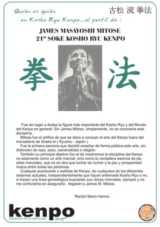 Quién es quién
     en Kosho Ryu Kenpo....el perfil de :

               JAMES MASAYOSHI MITOSE
              21º SOKE KOSHO RYU KENPO




       Fue sin lugar a dudas la figura más importante del Kosho Ryu y del Mundo
   del Kenpo en general. Sin James Mitose, simplemente, no se conocería esta
   disciplina.
      Mitose fue el artifice de que se diera a conocer el arte del Kenpo fuera del
   monasterio de Shaka In ( Kyushu - Japón ).
      Fue la primera persona que decidió enseñar de forma pública este arte, sin
   distinción de raza, sexo, nacionalidad o religión.
      También su principal objetivo fue el de mostrarnos la disciplina del Kenpo
   no solamente como un arte marcial, sino como la verdadera esencia de las
   artes marciales, que no es otra que luchar sin luchar y la paz y prosperidad
   mutua entre todas las personas.
      Cualquier practicante o estilista de Kenpo, de cualquiera de los diferentes
   sistemas actuales, independientemente que hayan entrenado Kosho Ryu o no,
   si trazan una linea genealógica buscando sus raíces marciales, siempre y no
   me confundiría en asegurarlo , llegarán a James M. Mitose.


                                       Renshi Mario Hermo




kenpo
KOSHO RYU MITOSE
                          Mag
                              az ine
 