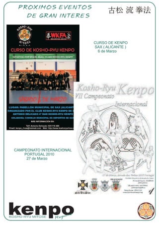 PROXIMOS EVENTOS
       DE GRAN INTERES




                               CURSO DE KENPO
                               SAX ( ALICANTE )
                                 6 de Marzo




  CAMPEONATO INTERNACIONAL
      PORTUGAL 2010
       27 de Marzo




kenpo
KOSHO RYU MITOSE
                   Mag
                       azine
 