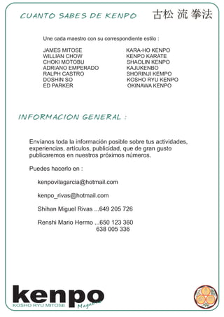 CUANTO SABES DE KENPO


          Une cada maestro con su correspondiente estilo :

          JAMES MITOSE                      KARA-HO KENPO
          WILLIAN CHOW                      KENPO KARATE
          CHOKI MOTOBU                      SHAOLIN KENPO
          ADRIANO EMPERADO                  KAJUKENBO
          RALPH CASTRO                      SHORINJI KEMPO
          DOSHIN SO                         KOSHO RYU KENPO
          ED PARKER                         OKINAWA KENPO




 INFORMACION GENERAL :


     Envíanos toda la información posible sobre tus actividades,
     experiencias, artículos, publicidad, que de gran gusto
     publicaremos en nuestros próximos números.

     Puedes hacerlo en :

        kenpovilagarcia@hotmail.com

        kenpo_rivas@hotmail.com

        Shihan Miguel Rivas ...649 205 726

        Renshi Mario Hermo ...650 123 360
                            638 005 336




kenpo
KOSHO RYU MITOSE
                        Mag
                            az ine
 