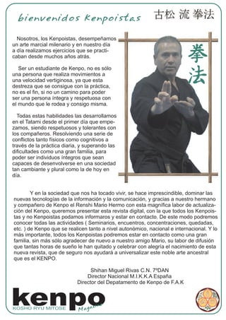 bienvenidos kenpoistas

  Nosotros, los Kenpoistas, desempeñamos
un arte marcial milenario y en nuestro día
a día realizamos ejercicios que se practi-
caban desde muchos años atrás.

   Ser un estudiante de Kenpo, no es sólo
una persona que realiza movimientos a
una velocidad vertiginosa, ya que esta
destreza que se consigue con la práctica,
no es el fin, si no un camino para poder
ser una persona íntegra y respetuosa con
el mundo que le rodea y consigo misma.

  Todas estas habilidades las desarrollamos
en el Tatami desde el primer día que empe-
zamos, siendo respetuosos y tolerantes con
los compañeros. Resolviendo una serie de
conflictos tanto físicos como cognitivos a
través de la práctica diaria, y superando las
dificultades como una gran familia, para
poder ser individuos íntegros que sean
capaces de desenvolverse en una sociedad
tan cambiante y plural como la de hoy en
día.


        Y en la sociedad que nos ha tocado vivir, se hace imprescindible, dominar las
nuevas tecnologías de la información y la comunicación, y gracias a nuestro hermano
y compañero de Kenpo el Renshi Mario Hermo con esta magnífica labor de actualiza-
ción del Kenpo, queremos presentar esta revista digital, con la que todos los Kenpois-
tas y no Kenpoistas podamos informaros y estar en contacto. De este modo podremos
conocer todas las actividades ( Seminarios, encuentros, concentraciones, quedadas,
etc. ) de Kenpo que se realicen tanto a nivel autonómico, nacional e internacional. Y lo
más importante, todos los Kenpoistas podremos estar en contacto como una gran
familia, sin más sólo agradecer de nuevo a nuestro amigo Mario, su labor de difusión
que tantas horas de sueño le han quitado y celebrar con alegría el nacimiento de esta
nueva revista, que de seguro nos ayudará a universalizar este noble arte ancestral
que es el KENPO.

                                  Shihan Miguel Rivas C.N. 7ºDAN
                                Director Nacional M.I.K.K.A España
                            Director del Depatamento de Kenpo de F.A.K



kenpo
KOSHO RYU MITOSE
                            Mag
                                az ine
 