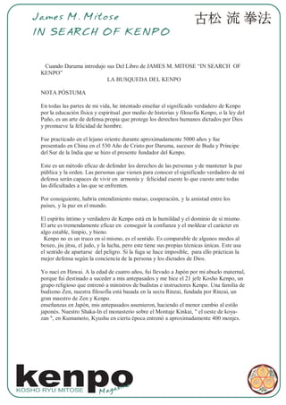 James M. Mitose
   IN SEARCH OF KENPO


      Cuando Daruma introdujo sus Del Libro de JAMES M. MITOSE “IN SEARCH OF
     KENPO”
                              LA BUSQUEDA DEL KENPO

     NOTA PÓSTUMA

     En todas las partes de mi vida, he intentado enseñar el significado verdadero de Kenpo
     por la educación física y espiritual ,por medio de historias y filosofía Kenpo, o la ley del
     Puño, es un arte de defensa propia que protege los derechos humanos dictados por Dios
     y promueve la felicidad de hombre.

     Fue practicado en el lejano oriente durante aproximadamente 5000 años y fue
     presentado en China en el 530 Año de Cristo por Daruma, sucesor de Buda y Príncipe
     del Sur de la India que se hizo el presente fundador del Kenpo.

     Este es un método eficaz de defender los derechos de las personas y de mantener la paz
     pública y la orden. Las personas que vienen para conocer el significado verdadero de mí
     defensa serán capaces de vivir en armonía y felicidad cueste lo que cueste ante todas
     las dificultades a las que se enfrenten.

     Por consiguiente, habría entendimiento mutuo, cooperación, y la amistad entre los
     países, y la paz en el mundo.

     El espíritu íntimo y verdadero de Kenpo está en la humildad y el dominio de sí mismo.
     El arte es tremendamente eficaz en conseguir la confianza y el moldear el carácter en
     algo estable, limpio, y bieno.
      Kenpo no es un truco en sí mismo, es el sentido. Es comparable de algunos modos al
     boxeo, jiu jitsu, el judo, y la lucha, pero este tiene sus propias técnicas únicas. Este usa
     el sentido de apartarse del peligro. Si la fuga se hace imposible, para ello prácticas la
     mejor defensa según la conciencia de la persona y los dictados de Dios.

     Yo nací en Hawai. A la edad de cuatro años, fui llevado a Japón por mi abuelo maternal,
     porque fui destinado a suceder a mis antepasados y me hice el 21 jefe Kosho Kenpo, un
     grupo religioso que entrenó a ministros de budistas e instructores Kenpo. Una familia de
     budismo Zen, nuestra filosofía está basada en la secta Rinzai, fundada por Rinzai, un
     gran maestro de Zen y Kenpo.
     enseñanzas en Japón, mis antepasados asumieron, haciendo el menor cambio al estilo
     japonés. Nuestro Shaka-In el monasterio sobre el Montaje Kinkai, " el oeste de koya-
     zan ", en Kumamoto, Kyushu en cierta época entrenó a aproximadamente 400 monjes.




kenpo
KOSHO RYU MITOSE
                                Mag
                                    az   ine
 