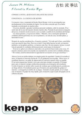 James M. Mitose
     Filosofia Kosho Ryu

     CONOZCA ANTES , QUIEN ESTÀ DELANTE DE USTED

     CONCIENCIA - LA ESENCIA DE KENPO

     Un maestro viejo y respetado de Kosho Shorei Kenpo vivió en una pequeña casa
     profundamente en las montañas de Japón. Era de todos conocido que él no había
     aceptado a un discípulo en muchos años.
       Un joven, decidido aprender la defensa personal verdadera, subió la montaña. Él se
     sentó ante de la casa del maestro durante muchos días. Notando la persistencia tranquila
     del joven, el maestro invitó al joven a ser su criado a cambio de la enseñanza del Kenpo.
       Los meses pasaron, y la joven era infeliz. " Maestro, vine a usted para aprender la
     verdadera defensa personal, no a ser un jardinero y un ama de casa, lavando platos, y
     barriendo la casa ".

     Después de mucha consideración, el maestro contestó, " En todo qué le hace, usted debe
     creer que usted lo hace bien. Pero no es inútil. Usted debe hacerse un jefe, un maestro
     jardinero, un lavaplatos perfecto, y el portero más fino. De otra manera, incluso si usted
     trata de aprender la verdadera defensa personal, usted nunca la dominaría ".
       El joven se aplicó con esfuerzos renovados a la acción de hacer todas estas cosas. El
     maestro entonces estuvo de acuerdo con enseñarle los secretos de la verdadera defensa,
     " De verdad, usted ha demostrado la capacidad de un maestro en lo que usted hace ".

     Ahora el joven no podía trabajar con ningún grado de seguridad. Cuando él cocinaba el
     arroz, el maestro se movería encima de él y lo golpearía con un golpe. Otras veces, el
     estudiante barrería y un golpe de alguna parte le caería de repente sobre su espalda.
     Él no tenía ninguna paz mental y tuvo que estar para siempre en guardia. El tiempo
     pasó, pero el maestro siempre estaba descontentado con el progreso del estudiante.
     Un día el maestro se inclino sobre su pote de verduras que cocinaba para la comida con
     un fuego abierto. El estudiante pensó que él tomaría esta oportunidad de golpear al
     maestro y conseguiría el crédito de su ataque. Tomando un palo grande, él se lo dejó
     caer al maestro. El golpe fue muy rápido, pero el maestro cogió el palo del pupilo con la
     cubierta del pote.




kenpo
KOSHO RYU MITOSE
                              Mag
                                  az    ine
 