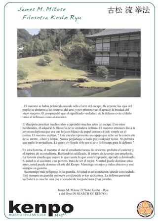 James M. Mitose
     Filosofia Kosho Ryu




      El maestro se había defendido usando sólo el arte del escape. De repente los ojos del
     pupilo se abrieron a los secretos del arte, y por primera vez él apreció la bondad del
     viejo maestro. Él comprendió que el significado verdadero de la defensa evita el daño
     tanto al defensor como al atacante.

     El discípulo practicó muchos años y aprendió muchas artes de escape. Con estas
     habilidades, él adquirió la filosofía de la verdadera defensa. El maestro entonces dio a la
     joven un diploma que era una hoja en blanco de papel con un círculo simple en el
     centro. El maestro explicó, " Este círculo representa un espejo que debe ser la condición
     de su mente - claro y limpio. Nunca perjudique a nadie por cualquier razón. No permita
     que nadie le perjudique. La gente civilizada sólo usa el arte del escape para la defensa ".

     En esta historia, el maestro al dar al estudiante tareas de sirviente, probaba el carácter y
     el espíritu de su estudiante. Habiéndolo calificado, él estuvo de acuerdo con enseñarlo.
     La historia enseña que cueste lo que cueste lo que usted emprende, aprende a dominarlo.
     Si usted es el cocinero o un portero, trata de ser el mejor. Si usted puede dominar estas
     artes, usted puede dominar el arte del Kenpo. Mantenga sus ojos y oídos abiertos y esté
     siempre en guardia.
      Su enemigo más peligroso es su guardia. Si usted es un conductor, circule con cuidado.
     Esté siempre en guardia entonces usted puede evitar accidentes. La defensa personal
     verdadera es mucho más que el estudio de los puñetazos y las patadas.


                                 James M. Mitose 21ºSoke Kosho – Ryu
                                  ( del libro IN SEARCH OF KENPO )




kenpo
KOSHO RYU MITOSE
                               Mag
                                   az   ine
 