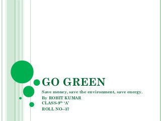 GO GREEN 
Save money, save the environment, save energy. 
By ROHIT KUMAR 
CLASS-9th ‘A’ 
ROLL NO--37 
 