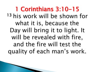1 Corinthians 3:10-15
13 his work will be shown for

    what it is, because the
 Day will bring it to light. It
  will be revealed with fire,
   and the fire will test the
quality of each man’s work.
 
