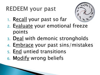 1.   Recall your past so far
2.   Evaluate your emotional freeze
     points
3.   Deal with demonic strongholds
4.   Embrace your past sins/mistakes
5.   End untied transitions
6.   Modify wrong beliefs
 