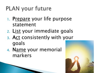 1.   Prepare your life purpose
     statement
2.   List your immediate goals
3.   Act consistently with your
     goals
4.   Name your memorial
     markers
 