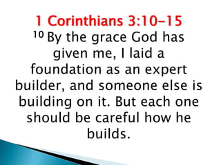 1 Corinthians 3:10-15
  10 By the grace God has

      given me, I laid a
  foundation as an expert
builder, and someone else is
building on it. But each one
 should be careful how he
           builds.
 