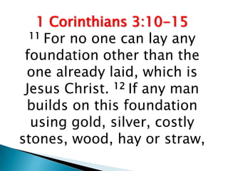 1 Corinthians 3:10-15
  11 For no one can lay any

 foundation other than the
 one already laid, which is
 Jesus Christ. 12 If any man
 builds on this foundation
  using gold, silver, costly
stones, wood, hay or straw,
 