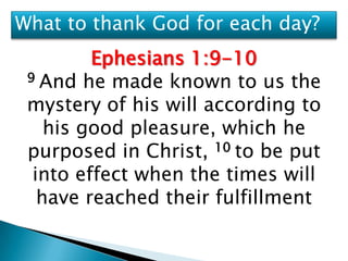 What to thank God for each day?
         Ephesians 1:9-10
 9 And he made known to us the

 mystery of his will according to
    his good pleasure, which he
 purposed in Christ, 10 to be put
  into effect when the times will
   have reached their fulfillment
 