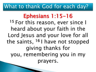 What to thank God for each day?
        Ephesians 1:15-16
  15 For this reason, ever since I

  heard about your faith in the
 Lord Jesus and your love for all
the saints, 16 I have not stopped
         giving thanks for
  you, remembering you in my
              prayers.
 