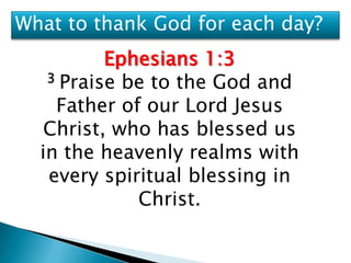 What to thank God for each day?
          Ephesians 1:3
   3 Praise be to the God and

    Father of our Lord Jesus
   Christ, who has blessed us
  in the heavenly realms with
   every spiritual blessing in
             Christ.
 