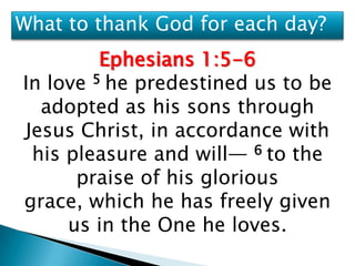 What to thank God for each day?
         Ephesians 1:5-6
In love 5 he predestined us to be
  adopted as his sons through
Jesus Christ, in accordance with
 his pleasure and will— 6 to the
      praise of his glorious
grace, which he has freely given
     us in the One he loves.
 
