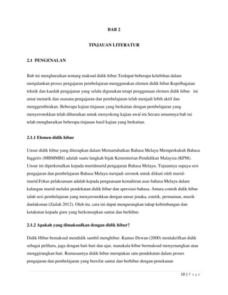 10 | P a g e
BAB 2
TINJAUAN LITERATUR
2.1 PENGENALAN
Bab ini menghuraikan tentang maksud didik hibur.Terdapat beberapa kelebihan dalam
menjalankan proses pengajaran pembelajaran menggunakan elemen didik hibur.Kepelbagaian
teknik dan kaedah pengajaran yang selalu digunakan tetapi penggunaan elemen didik hibur ini
amat menarik dan suasana pengajaran dan pembelajaran telah menjadi lebih aktif dan
menggembirakan. Beberapa kajian tinjauan yang berkaitan dengan pembelajaran yang
menyeronokkan telah dihuraikan untuk menyokong kajian awal ini.Secara umumnya bab ini
telah menghuraikan beberapa tinjauan hasil kajian yang berkaitan.
2.1.1 Elemen didik hibur
Unsur didik hibur yang diterapkan dalam Memartabatkan Bahasa Melayu Memperkukuh Bahasa
Inggeris (MBMMBI) adalah suatu langkah bijak Kementerian Pendidikan Malaysia (KPM).
Unsur ini diperkenalkan kepada muridmurid pengajaran Bahasa Melayu. Tujuannya supaya sesi
pengajaran dan pembelajaran Bahasa Melayu menjadi seronok untuk diikuti oleh murid-
murid.Fokus pelaksanaan adalah kepada penguasaan kemahiran asas bahasa Melayu dalam
kalangan murid melalui pendekatan didik hibur dan apresiasi bahasa. Antara contoh didik hibur
ialah sesi pembelajaran yang menyeronokkan dengan unsur jenaka, estetik, permainan, muzik
danlakonan (Zailah 2012). Oleh itu, cara ini dapat mengurangkan tahap kebimbangan dan
ketakutan kepada guru yang berkonsepkan santai dan berhibur.
2.1.2 Apakah yang dimaksudkan dengan didik hibur?
Didik Hibur bemaksud mendidik sambil menghibur. Kamus Dewan (2000) mentakrifkan didik
sebagai pelihara, jaga dengan hati-hati dan ajar, manakala hibur bermaksud menyenangkan atau
menggirangkan hati. Rumusannya didik hibur merupakan satu pendekatan dalam proses
pengajaran dan pembelajaran yang bersifat santai dan berhibur dengan penekanan
 